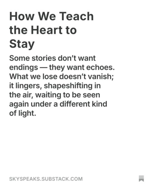 How We Teach the Heart to Stay
Some stories don’t want endings — they want echoes. What we lose doesn’t vanish; it lingers, shapeshifting in the air, waiting to be seen again under a different kind of light.

There comes a night when even silence grows tired.
It stops echoing and starts breathing beside you.
The room doesn’t feel empty anymore — just aware.
Like it knows what was lost,
and has decided to cradle it instead of erase it.

That’s where staying begins.

Not the kind of staying they write about in self-help books.
This one hurts.
This one asks you to unclench your fists and hold the fire with your bare hands.
To watch the ruins without the need to rebuild them immediately.
To look at the absence, and still whisper, I remember.

read more @ link in bio