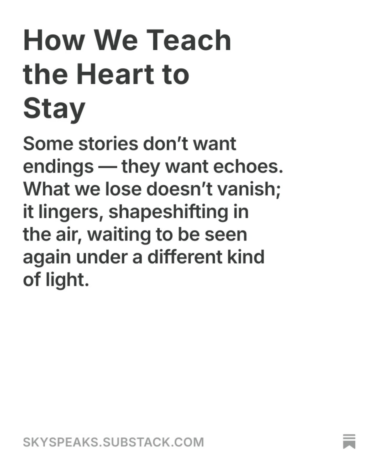 How We Teach the Heart to Stay
Some stories don’t want endings — they want echoes. What we lose doesn’t vanish; it lingers, shapeshifting in the air, waiting to be seen again under a different kind of light.

There comes a night when even silence grows tired.
It stops echoing and starts breathing beside you.
The room doesn’t feel empty anymore — just aware.
Like it knows what was lost,
and has decided to cradle it instead of erase it.

That’s where staying begins.

Not the kind of staying they write about in self-help books.
This one hurts.
This one asks you to unclench your fists and hold the fire with your bare hands.
To watch the ruins without the need to rebuild them immediately.
To look at the absence, and still whisper, I remember.

read more @ link in bio